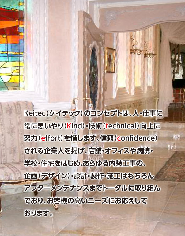 Keitec（ケイテック）のコンセプトは、人・仕事に常に思いやり（Kind）・技術（technical）向上に努力（effort）を惜しまず、信頼（confidence）される企業人を掲げ、店舗・オフィスや病院・学校・住宅をはじめ、あらゆる内装工事の、企画（デザイン）・設計・製作・施工はもちろんアフターメンテナンスまでトータルに取り組んでおり、お客様の高いニーズにお応えしております。